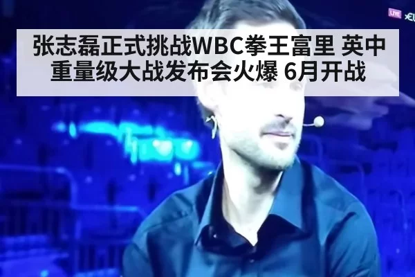 张志磊正式挑战WBC拳王富里 英中重量级大战发布会火爆 6月开战