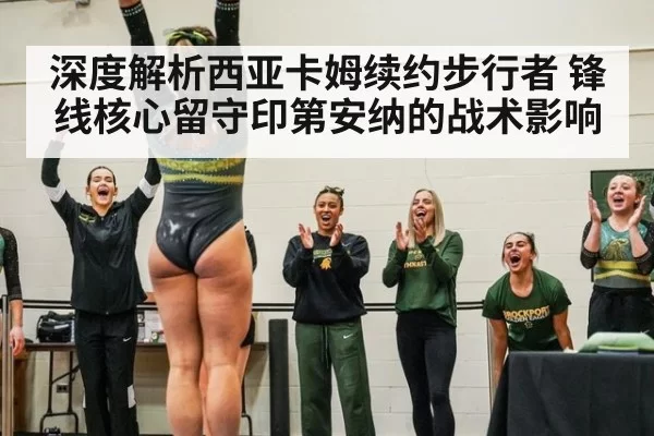 深度解析西亚卡姆续约步行者 锋线核心留守印第安纳的战术影响