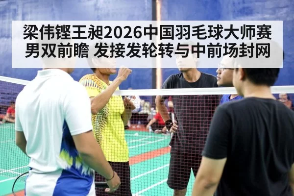 梁伟铿王昶2026中国羽毛球大师赛男双前瞻 发接发轮转与中前场封网