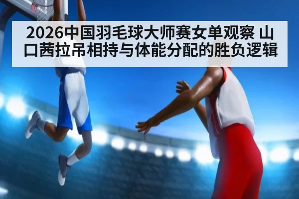 2026中国羽毛球大师赛女单观察 山口茜拉吊相持与体能分配的胜负逻辑